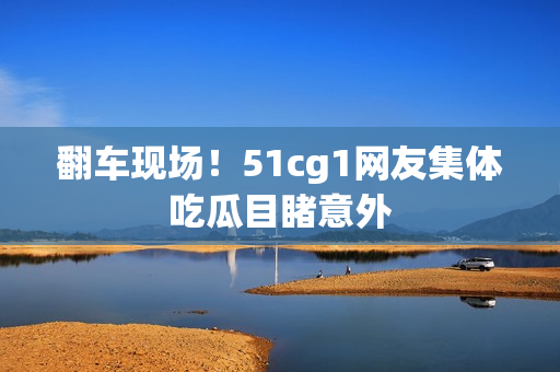 翻车现场！51cg1网友集体吃瓜目睹意外