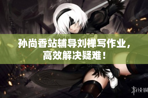 孙尚香站辅导刘禅写作业，高效解决疑难！