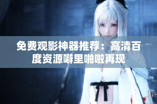 免费观影神器推荐：高清百度资源噼里啪啦再现