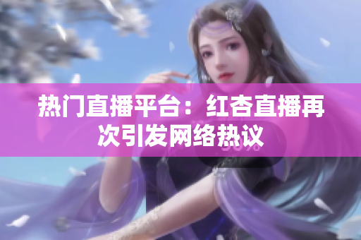 热门直播平台：红杏直播再次引发网络热议