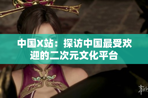 中国X站：探访中国最受欢迎的二次元文化平台