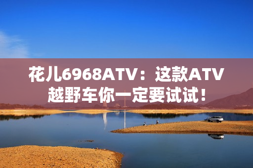 花儿6968ATV：这款ATV越野车你一定要试试！