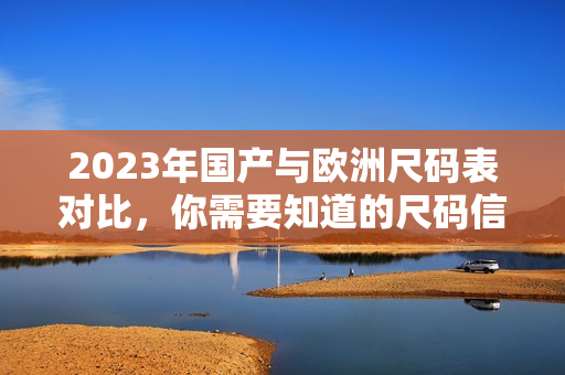 2023年国产与欧洲尺码表对比，你需要知道的尺码信息