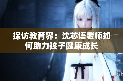 探访教育界：沈芯语老师如何助力孩子健康成长