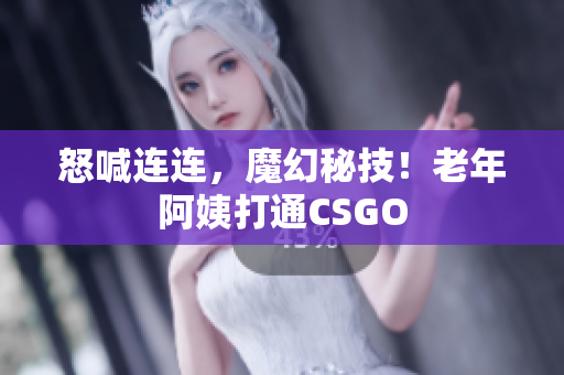 怒喊连连，魔幻秘技！老年阿姨打通CSGO