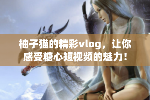 柚子猫的精彩vlog，让你感受糖心短视频的魅力！