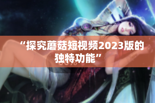“探究蘑菇短视频2023版的独特功能”