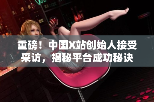 重磅！中国X站创始人接受采访，揭秘平台成功秘诀