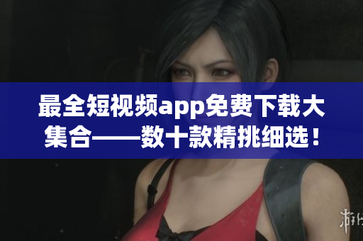 最全短视频app免费下载大集合——数十款精挑细选！