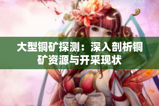 大型铜矿探测：深入剖析铜矿资源与开采现状