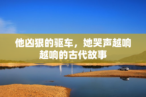 他凶狠的驱车，她哭声越响越响的古代故事