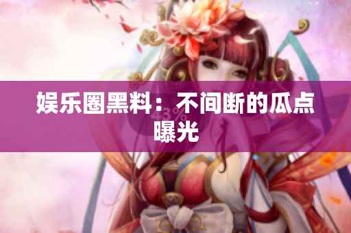 娱乐圈黑料：不间断的瓜点曝光