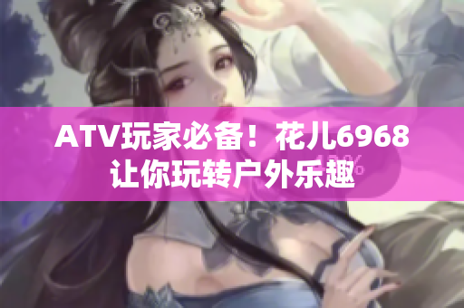 ATV玩家必备！花儿6968让你玩转户外乐趣