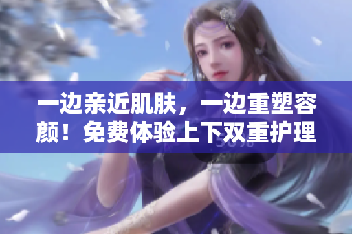 一边亲近肌肤，一边重塑容颜！免费体验上下双重护理