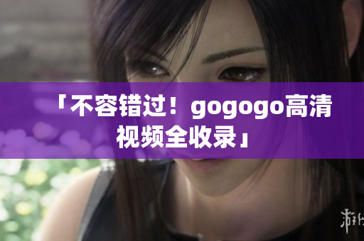 「不容错过！gogogo高清视频全收录」
