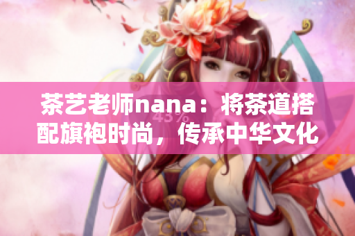 茶艺老师nana：将茶道搭配旗袍时尚，传承中华文化精髓