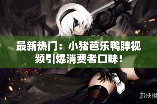 最新热门：小猪芭乐鸭脖视频引爆消费者口味！