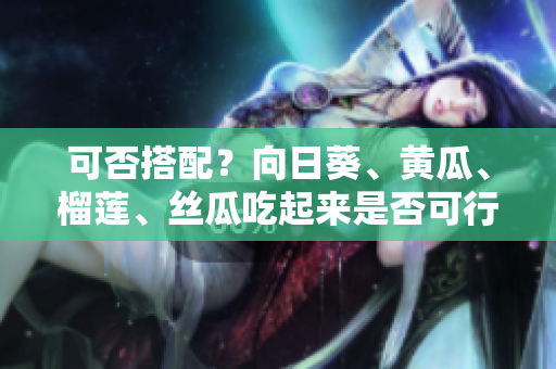 可否搭配？向日葵、黄瓜、榴莲、丝瓜吃起来是否可行？