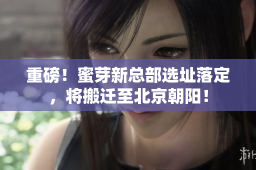 重磅！蜜芽新总部选址落定，将搬迁至北京朝阳！