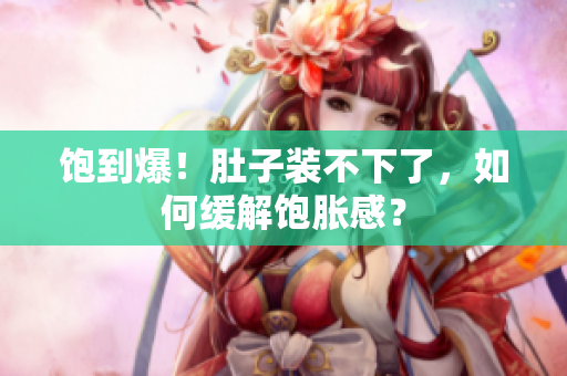 饱到爆！肚子装不下了，如何缓解饱胀感？