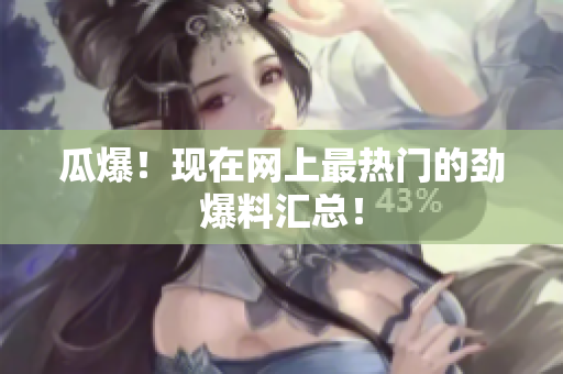 瓜爆！现在网上最热门的劲爆料汇总！