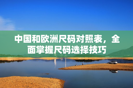中国和欧洲尺码对照表，全面掌握尺码选择技巧