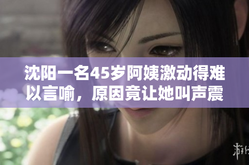 沈阳一名45岁阿姨激动得难以言喻，原因竟让她叫声震天！