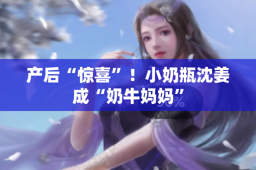 产后“惊喜”！小奶瓶沈姜成“奶牛妈妈”