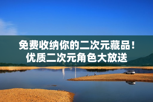 免费收纳你的二次元藏品！优质二次元角色大放送