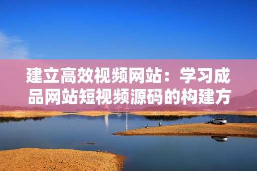 建立高效视频网站：学习成品网站短视频源码的构建方法