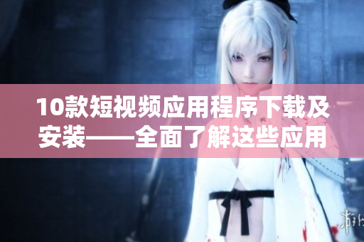 10款短视频应用程序下载及安装——全面了解这些应用！