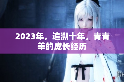 2023年，追溯十年，青青莘的成长经历
