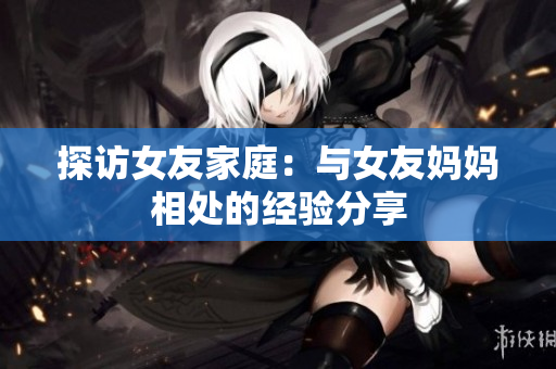 探访女友家庭：与女友妈妈相处的经验分享
