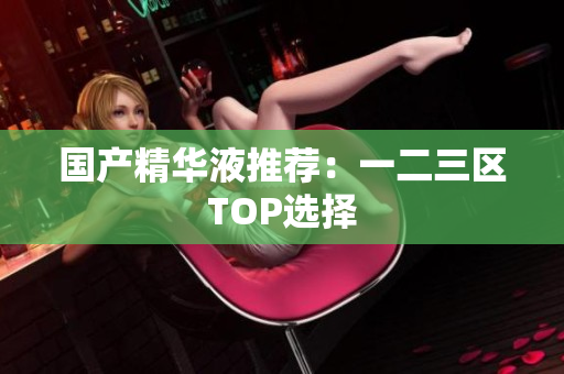 国产精华液推荐：一二三区TOP选择
