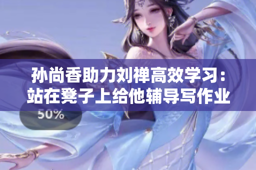 孙尚香助力刘禅高效学习：站在凳子上给他辅导写作业！
