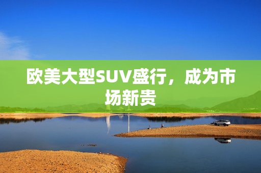 欧美大型SUV盛行，成为市场新贵