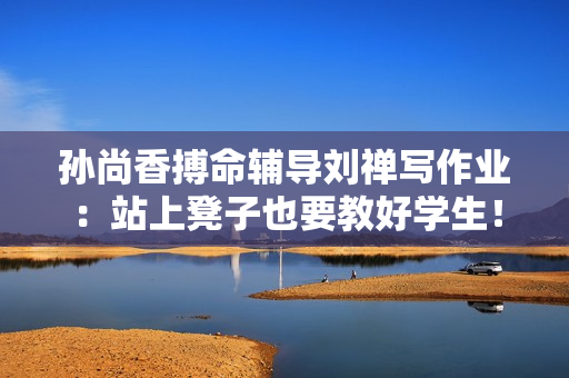 孙尚香搏命辅导刘禅写作业：站上凳子也要教好学生！