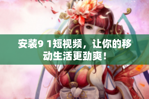 安装9 1短视频，让你的移动生活更劲爽！