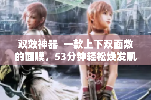 双效神器  一款上下双面敷的面膜，53分钟轻松焕发肌肤
