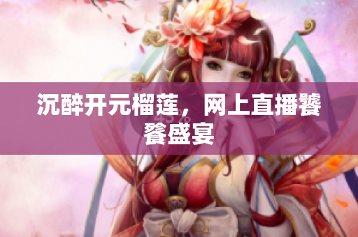沉醉开元榴莲，网上直播饕餮盛宴