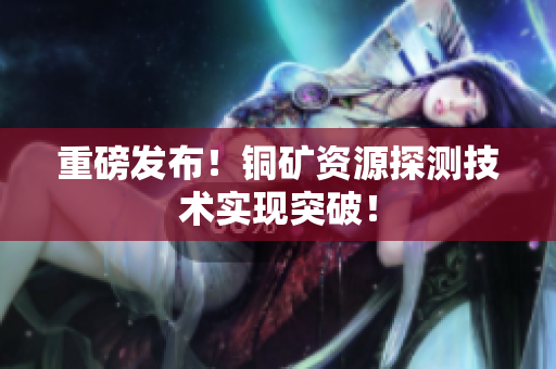 重磅发布！铜矿资源探测技术实现突破！