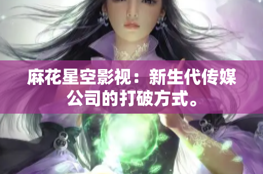 麻花星空影视：新生代传媒公司的打破方式。