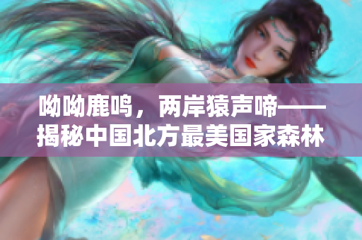 呦呦鹿鸣，两岸猿声啼——揭秘中国北方最美国家森林公园