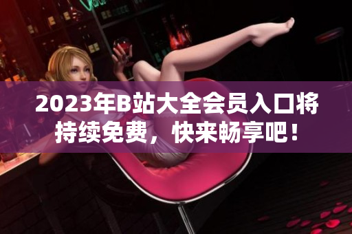 2023年B站大全会员入口将持续免费，快来畅享吧！