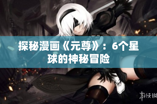 探秘漫画《元尊》：6个星球的神秘冒险