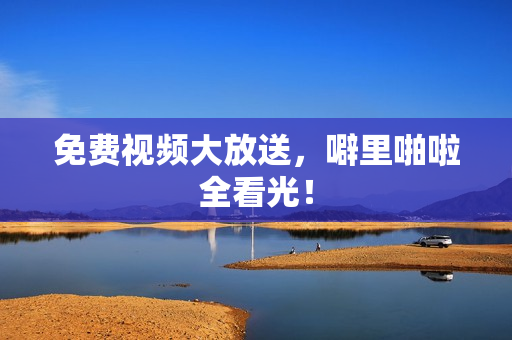 免费视频大放送，噼里啪啦全看光！