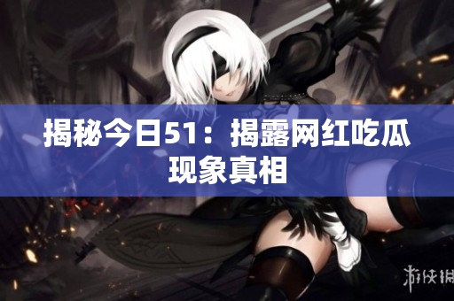 揭秘今日51：揭露网红吃瓜现象真相