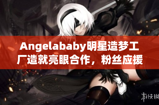 Angelababy明星造梦工厂造就亮眼合作，粉丝应援燃爆全场