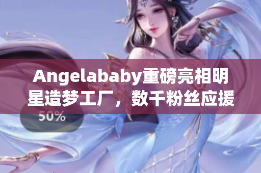 Angelababy重磅亮相明星造梦工厂，数千粉丝应援现场燃爆！