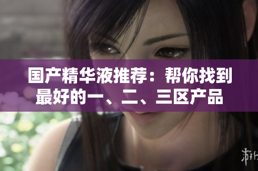 国产精华液推荐：帮你找到最好的一、二、三区产品
